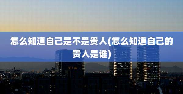 怎么知道自己是不是贵人(怎么知道自己的贵人是谁)