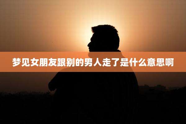 梦见女朋友跟别的男人走了是什么意思啊
