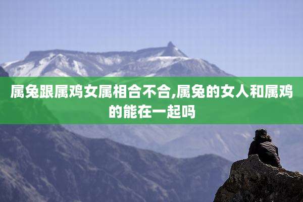 属兔跟属鸡女属相合不合,属兔的女人和属鸡的能在一起吗