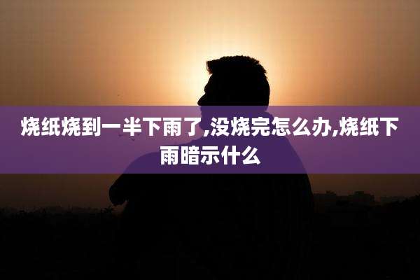 烧纸烧到一半下雨了,没烧完怎么办,烧纸下雨暗示什么