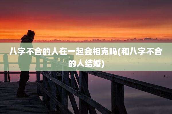 八字不合的人在一起会相克吗(和八字不合的人结婚)