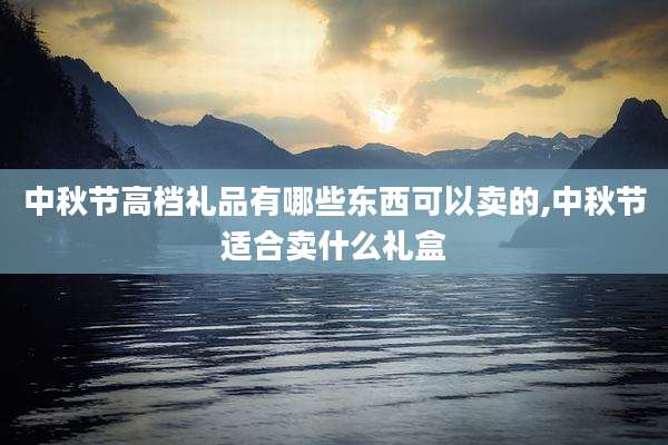 中秋节高档礼品有哪些东西可以卖的,中秋节适合卖什么礼盒