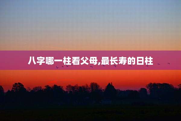 八字哪一柱看父母,最长寿的日柱
