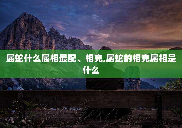 属蛇什么属相最配、相克,属蛇的相克属相是什么