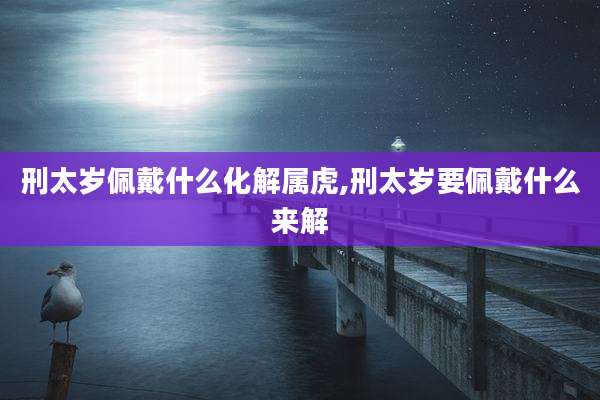 刑太岁佩戴什么化解属虎,刑太岁要佩戴什么来解