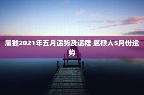 属猴2021年五月运势及运程 属猴人5月份运势