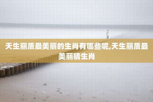 天生丽质最美丽的生肖有哪些呢,天生丽质最美丽猜生肖
