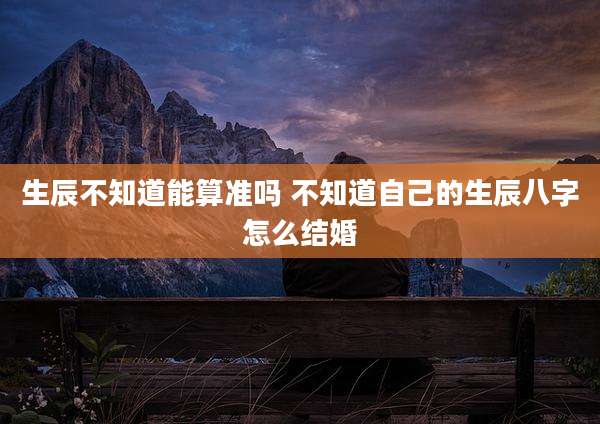 生辰不知道能算准吗 不知道自己的生辰八字怎么结婚