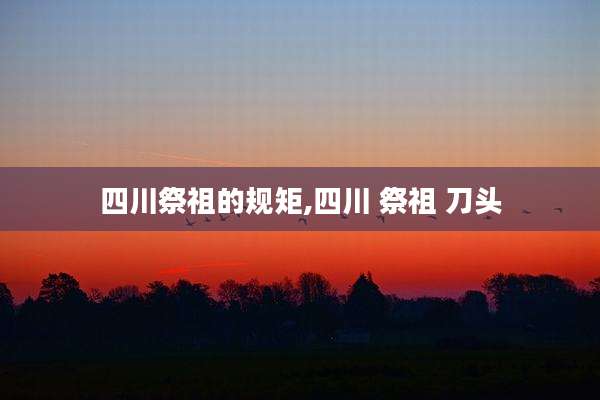 四川祭祖的规矩,四川 祭祖 刀头