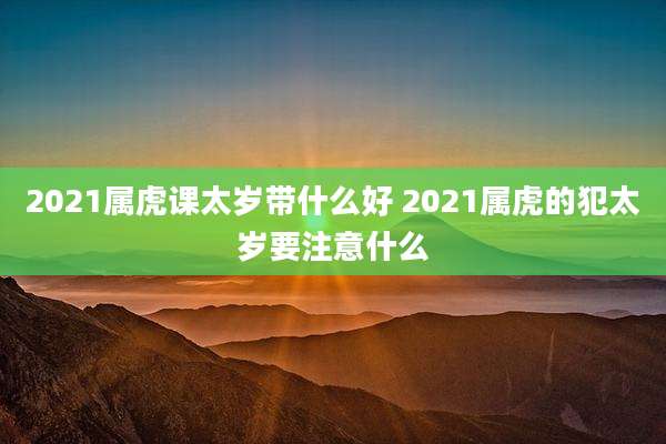 2021属虎课太岁带什么好 2021属虎的犯太岁要注意什么