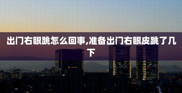 出门右眼跳怎么回事,准备出门右眼皮跳了几下