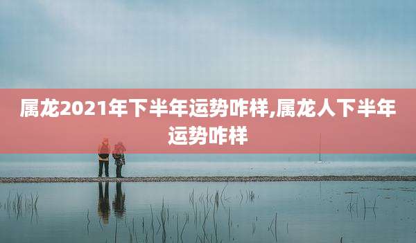 属龙2021年下半年运势咋样,属龙人下半年运势咋样