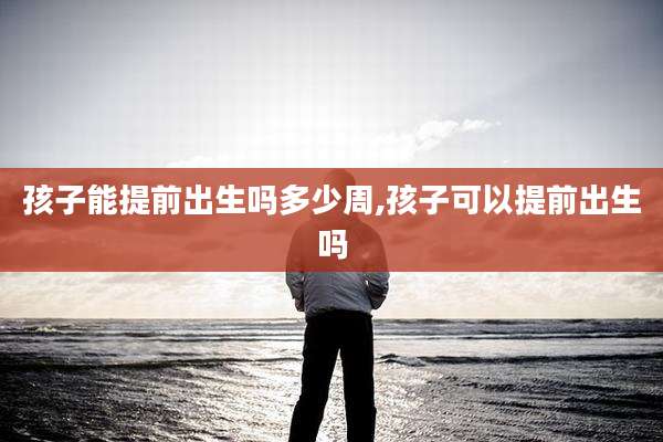 孩子能提前出生吗多少周,孩子可以提前出生吗