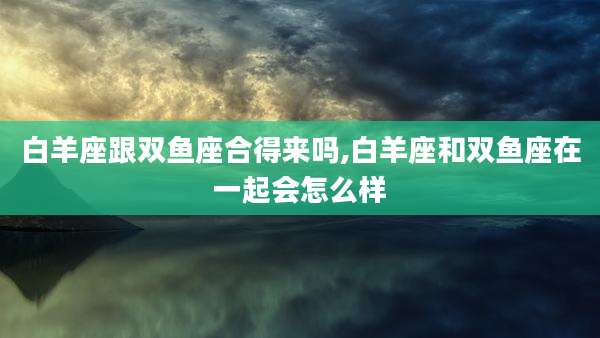 白羊座跟双鱼座合得来吗,白羊座和双鱼座在一起会怎么样
