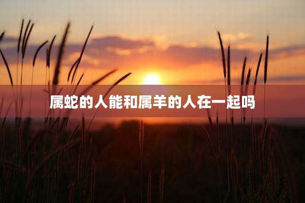 属蛇的人能和属羊的人在一起吗