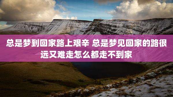 总是梦到回家路上艰辛 总是梦见回家的路很远又难走怎么都走不到家