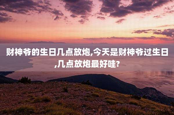 财神爷的生日几点放炮,今天是财神爷过生日,几点放炮最好哇?