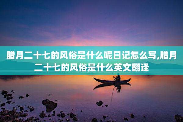 腊月二十七的风俗是什么呢日记怎么写,腊月二十七的风俗是什么英文翻译