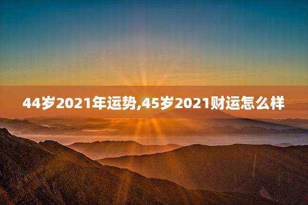44岁2021年运势,45岁2021财运怎么样