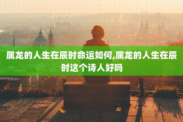 属龙的人生在辰时命运如何,属龙的人生在辰时这个诗人好吗