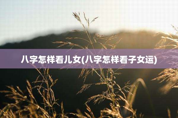 八字怎样看儿女(八字怎样看子女运)