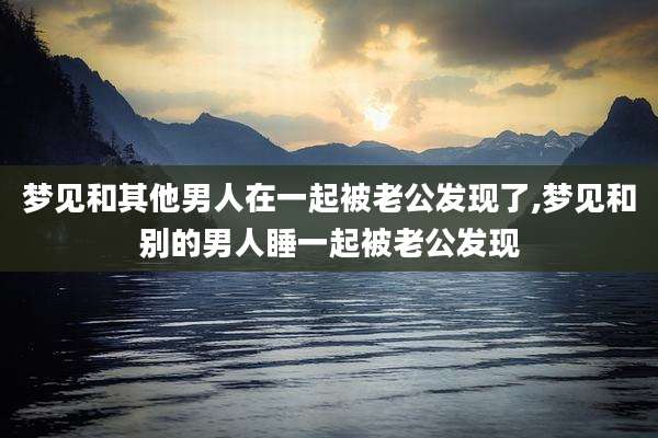 梦见和其他男人在一起被老公发现了,梦见和别的男人睡一起被老公发现