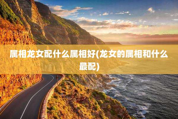 属相龙女配什么属相好(龙女的属相和什么最配)