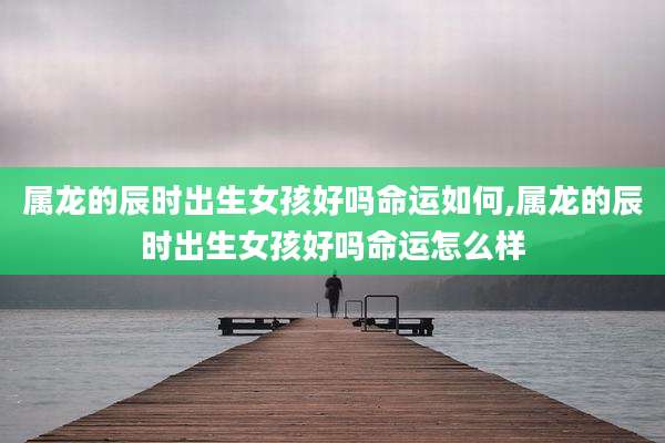 属龙的辰时出生女孩好吗命运如何,属龙的辰时出生女孩好吗命运怎么样