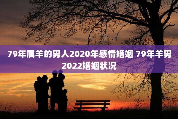 79年属羊的男人2020年感情婚姻 79年羊男2022婚姻状况