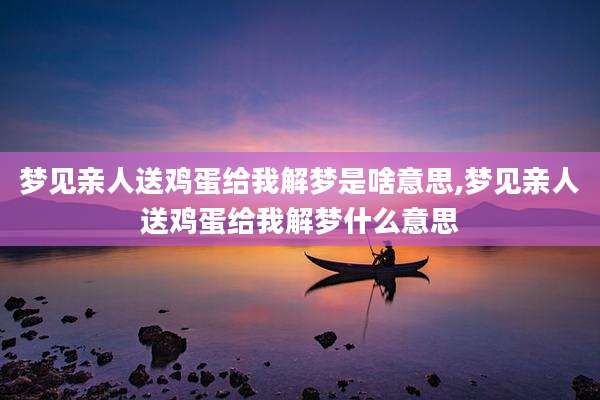 梦见亲人送鸡蛋给我解梦是啥意思,梦见亲人送鸡蛋给我解梦什么意思