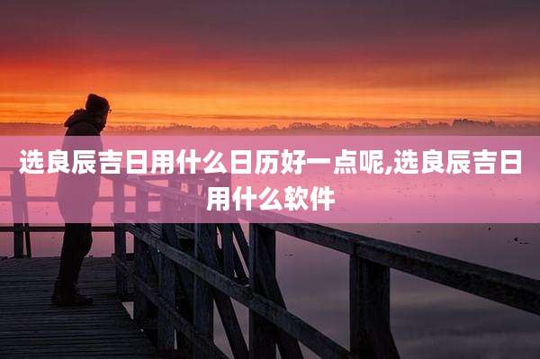 选良辰吉日用什么日历好一点呢,选良辰吉日用什么软件
