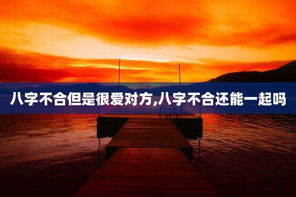 八字不合但是很爱对方,八字不合还能一起吗