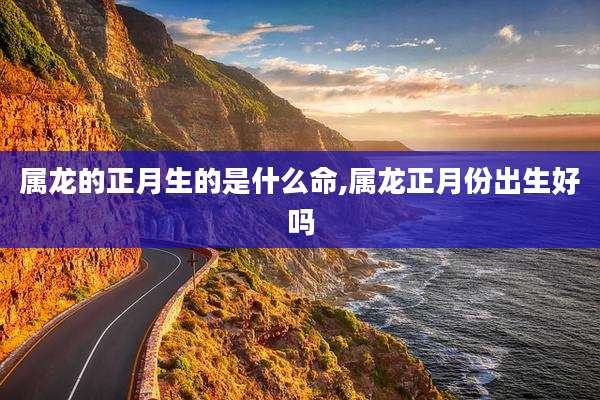 属龙的正月生的是什么命,属龙正月份出生好吗