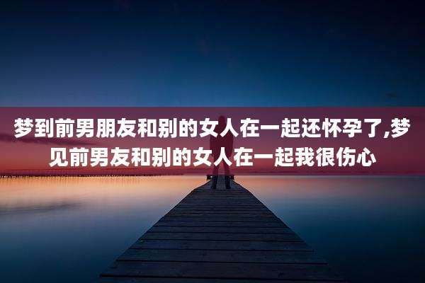梦到前男朋友和别的女人在一起还怀孕了,梦见前男友和别的女人在一起我很伤心