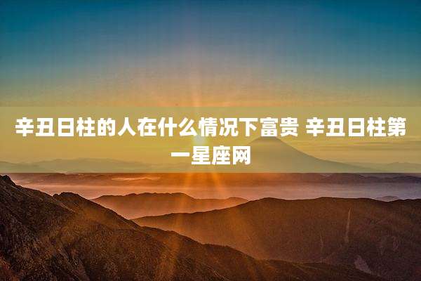 辛丑日柱的人在什么情况下富贵 辛丑日柱第一星座网