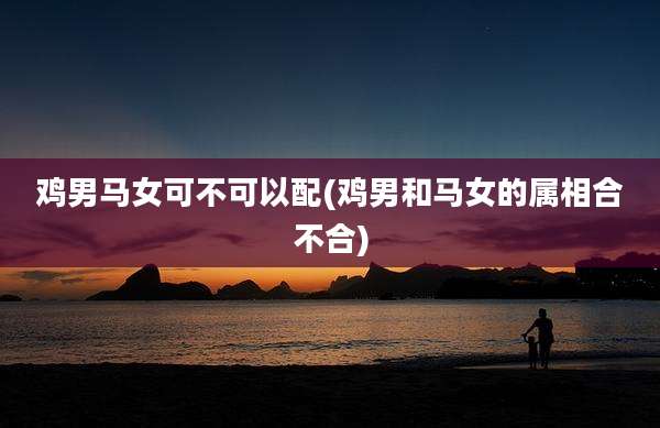 鸡男马女可不可以配(鸡男和马女的属相合不合)