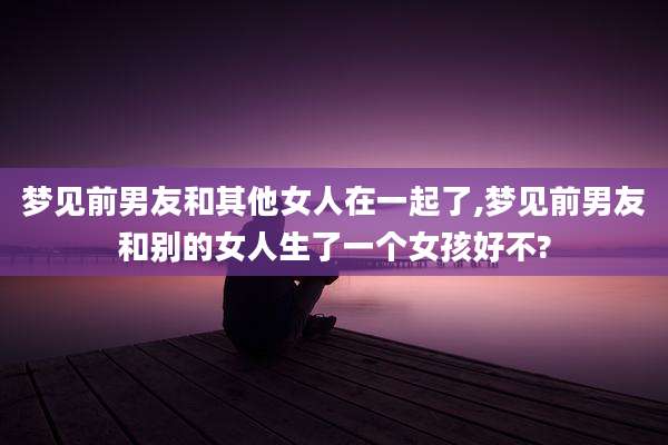 梦见前男友和其他女人在一起了,梦见前男友和别的女人生了一个女孩好不?