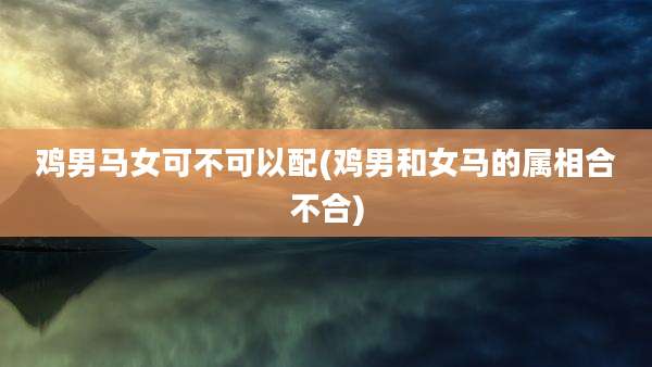 鸡男马女可不可以配(鸡男和女马的属相合不合)