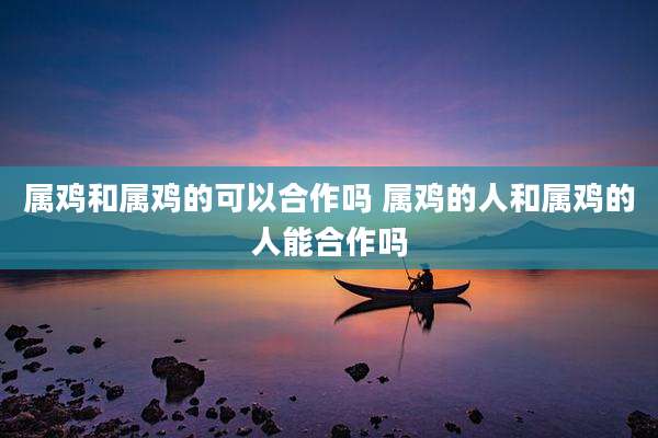属鸡和属鸡的可以合作吗 属鸡的人和属鸡的人能合作吗