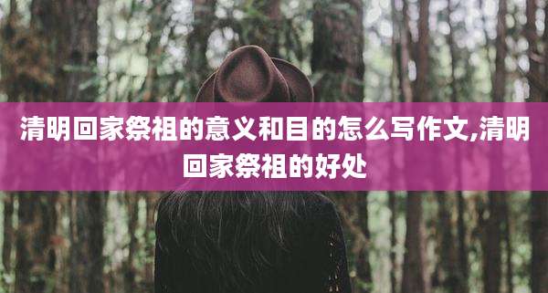 清明回家祭祖的意义和目的怎么写作文,清明回家祭祖的好处