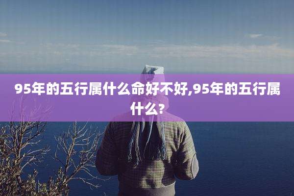 95年的五行属什么命好不好,95年的五行属什么?