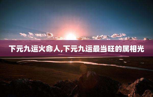 下元九运火命人,下元九运最当旺的属相光