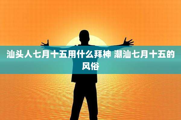 汕头人七月十五用什么拜神 潮汕七月十五的风俗