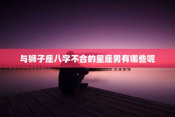 与狮子座八字不合的星座男有哪些呢