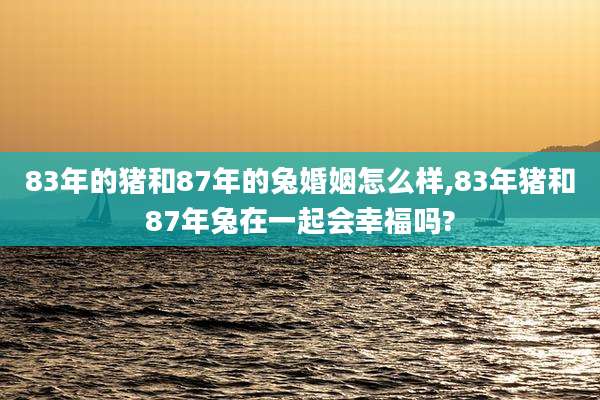 83年的猪和87年的兔婚姻怎么样,83年猪和87年兔在一起会幸福吗?