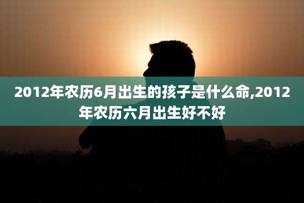 2012年农历6月出生的孩子是什么命,2012年农历六月出生好不好
