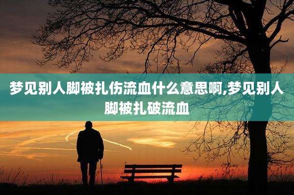 梦见别人脚被扎伤流血什么意思啊,梦见别人脚被扎破流血