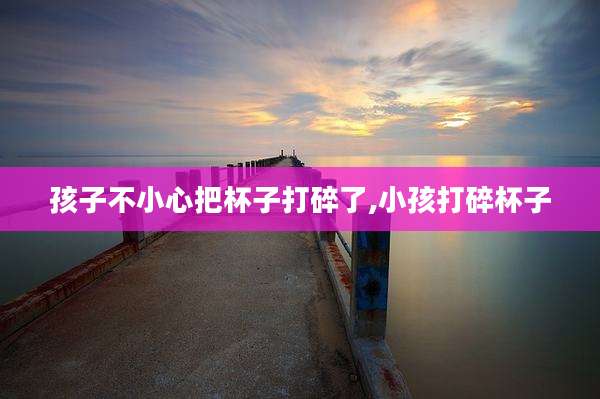 孩子不小心把杯子打碎了,小孩打碎杯子
