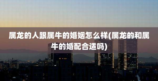 属龙的人跟属牛的婚姻怎么样(属龙的和属牛的婚配合适吗)
