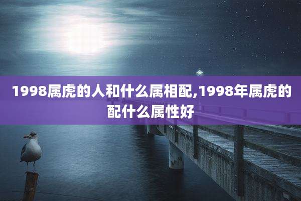 1998属虎的人和什么属相配,1998年属虎的配什么属性好